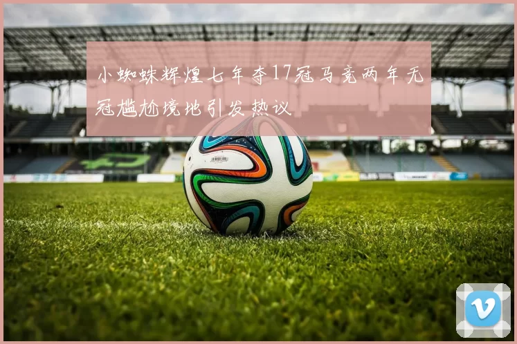 小蜘蛛辉煌七年夺17冠马竞两年无冠尴尬境地引发热议