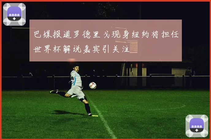 巴媒报道罗德里戈现身纽约将担任世界杯解说嘉宾引关注