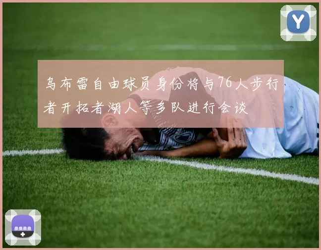 乌布雷自由球员身份将与76人步行者开拓者湖人等多队进行会谈