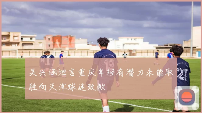 吴兴涵坦言重庆年轻有潜力未能取胜向天津球迷致歉