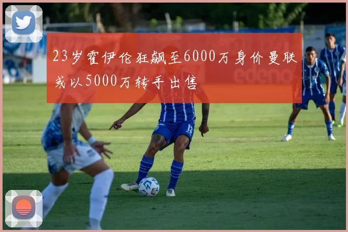 23岁霍伊伦狂飙至6000万身价曼联或以5000万转手出售
