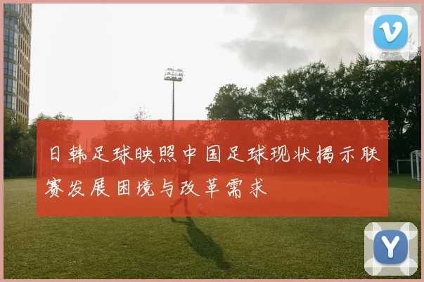 日韩足球映照中国足球现状揭示联赛发展困境与改革需求