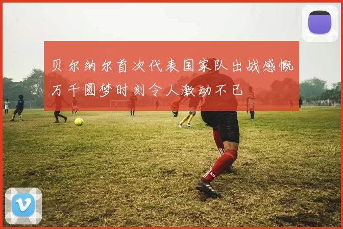 贝尔纳尔首次代表国家队出战感慨万千圆梦时刻令人激动不已