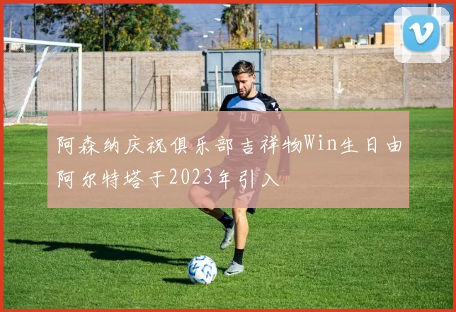 阿森纳庆祝俱乐部吉祥物Win生日由阿尔特塔于2023年引入