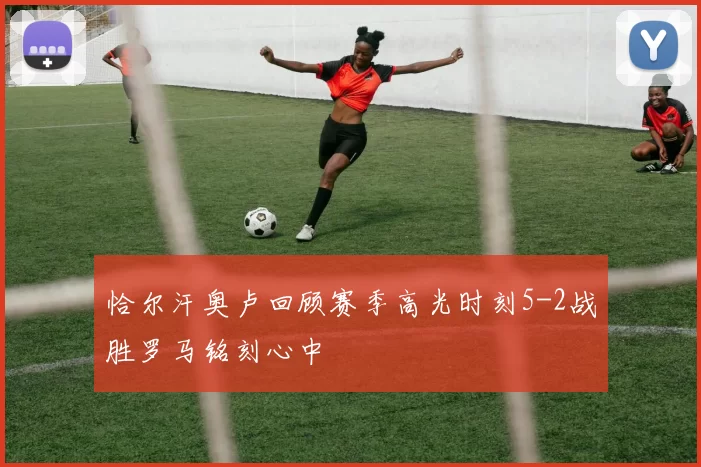 恰尔汗奥卢回顾赛季高光时刻5-2战胜罗马铭刻心中