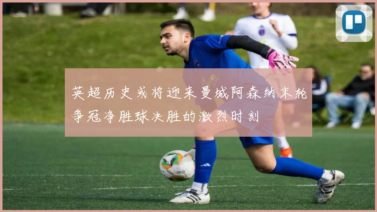 英超历史或将迎来曼城阿森纳末轮争冠净胜球决胜的激烈时刻