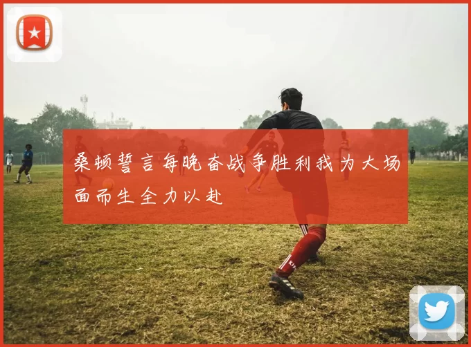 桑顿誓言每晚奋战争胜利我为大场面而生全力以赴