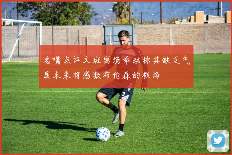 名嘴点评文班离场举动称其缺乏气度未来将感激布伦森的教诲