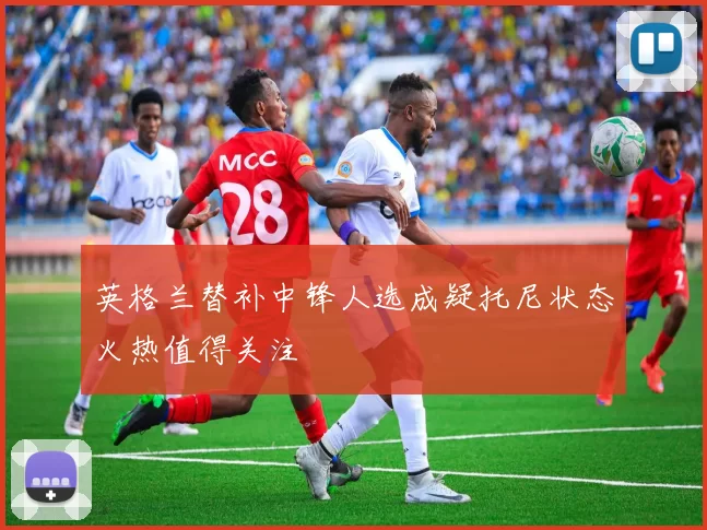 英格兰替补中锋人选成疑托尼状态火热值得关注