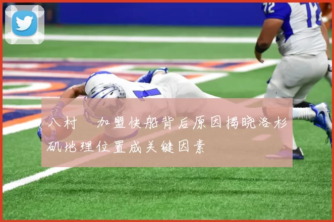 八村塁加盟快船背后原因揭晓洛杉矶地理位置成关键因素