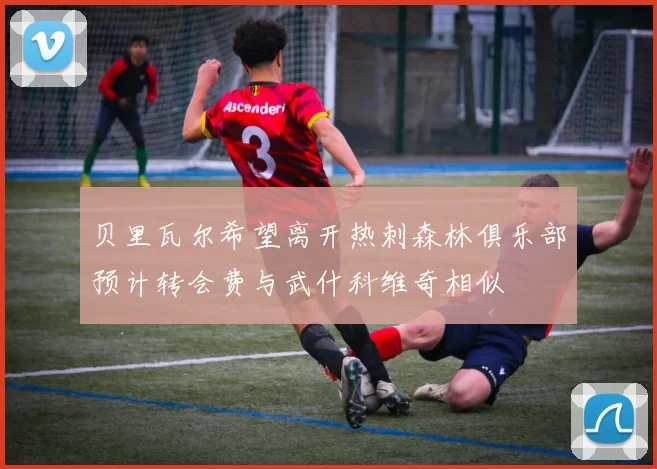 贝里瓦尔希望离开热刺森林俱乐部预计转会费与武什科维奇相似
