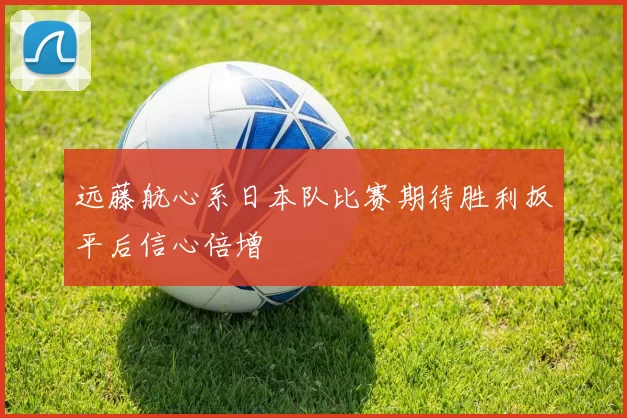 远藤航心系日本队比赛期待胜利扳平后信心倍增