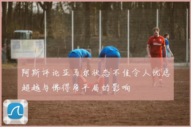 阿斯评论亚马尔状态不佳令人忧虑超越与佛得角平局的影响