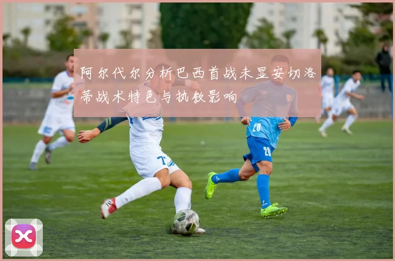 阿尔代尔分析巴西首战未显安切洛蒂战术特色与执教影响