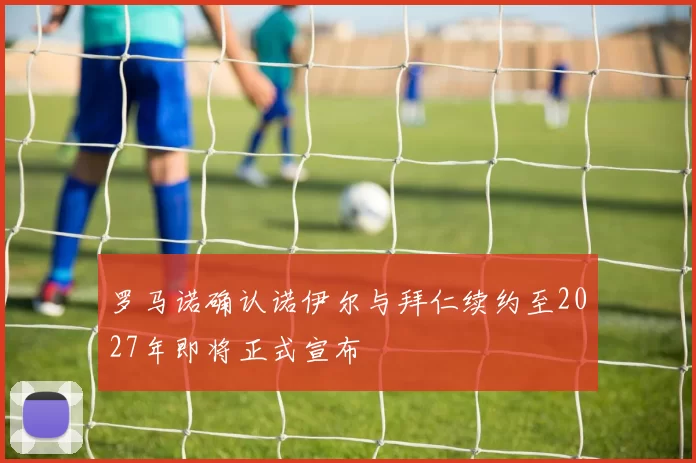 罗马诺确认诺伊尔与拜仁续约至2027年即将正式宣布