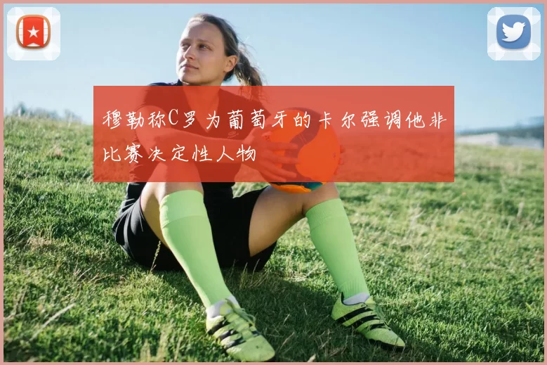 穆勒称C罗为葡萄牙的卡尔强调他非比赛决定性人物
