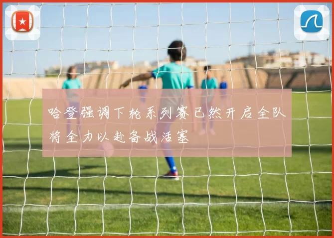 哈登强调下轮系列赛已然开启全队将全力以赴备战活塞