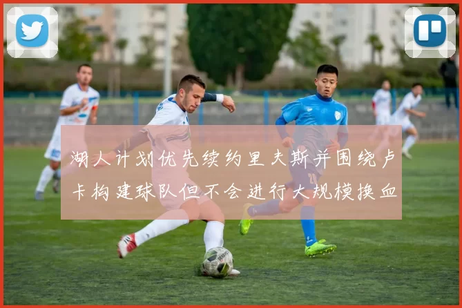 湖人计划优先续约里夫斯并围绕卢卡构建球队但不会进行大规模换血