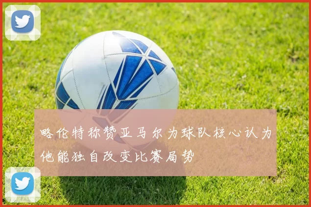 略伦特称赞亚马尔为球队核心认为他能独自改变比赛局势