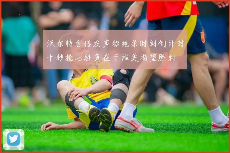 沃尔特自信发声称绝杀时刻倒计时十秒抢七胜负在于谁更渴望胜利