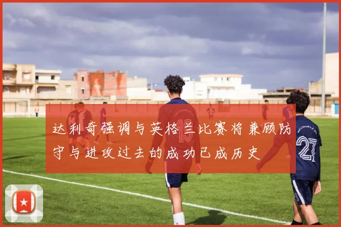 达利奇强调与英格兰比赛将兼顾防守与进攻过去的成功已成历史