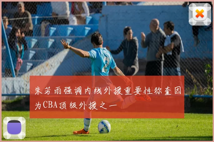 朱芳雨强调内线外援重要性称奎因为CBA顶级外援之一