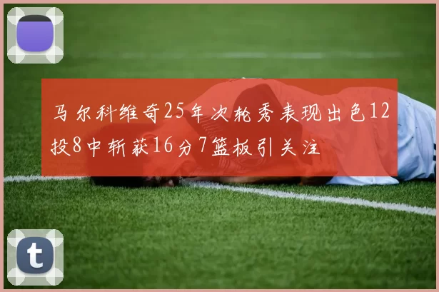 马尔科维奇25年次轮秀表现出色12投8中斩获16分7篮板引关注
