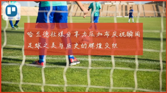 哈兰德社媒分享力压加布庆祝瞬间足球之美与历史的辉煌交织