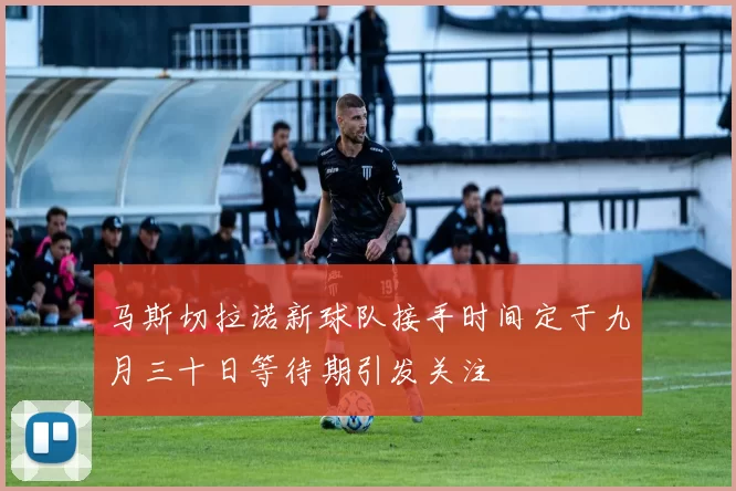 马斯切拉诺新球队接手时间定于九月三十日等待期引发关注