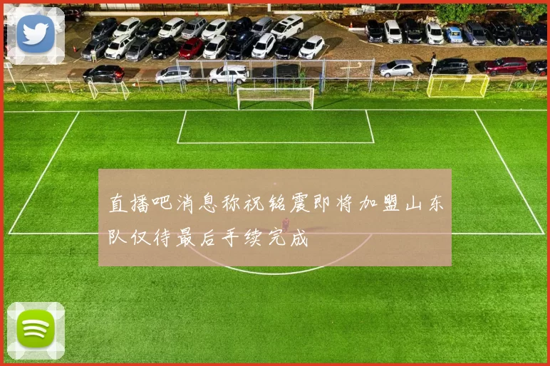 直播吧消息称祝铭震即将加盟山东队仅待最后手续完成