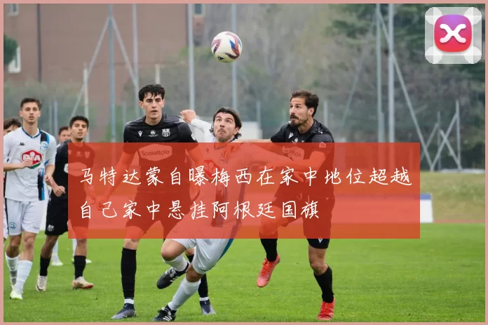 马特达蒙自曝梅西在家中地位超越自己家中悬挂阿根廷国旗