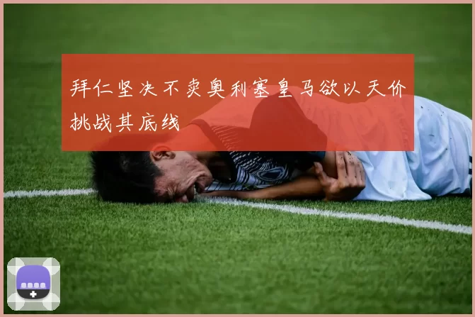 拜仁坚决不卖奥利塞皇马欲以天价挑战其底线