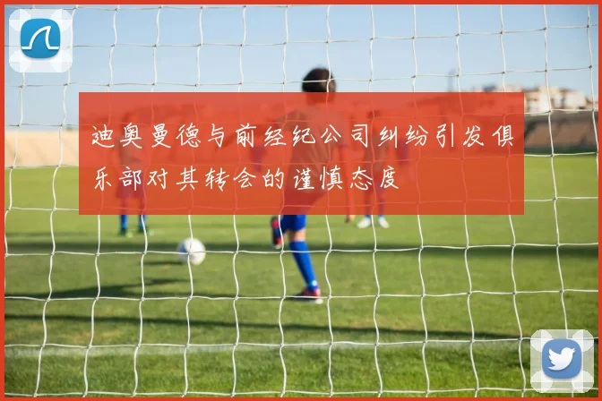 迪奥曼德与前经纪公司纠纷引发俱乐部对其转会的谨慎态度