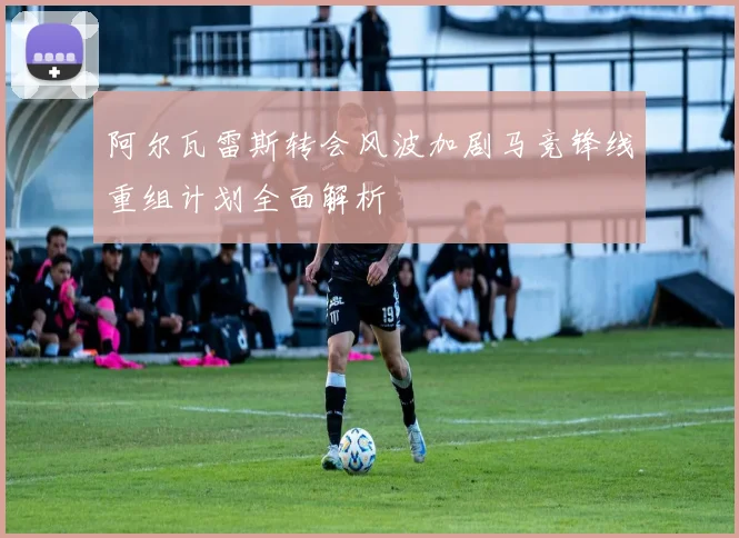 阿尔瓦雷斯转会风波加剧马竞锋线重组计划全面解析